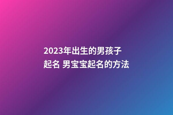 2023年出生的男孩子起名 男宝宝起名的方法